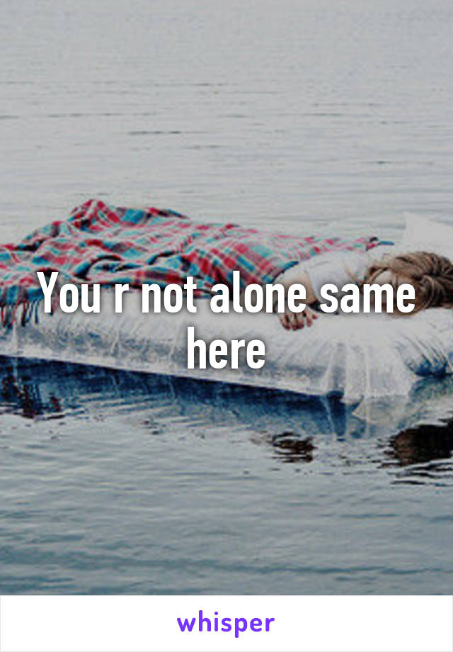 You r not alone same here