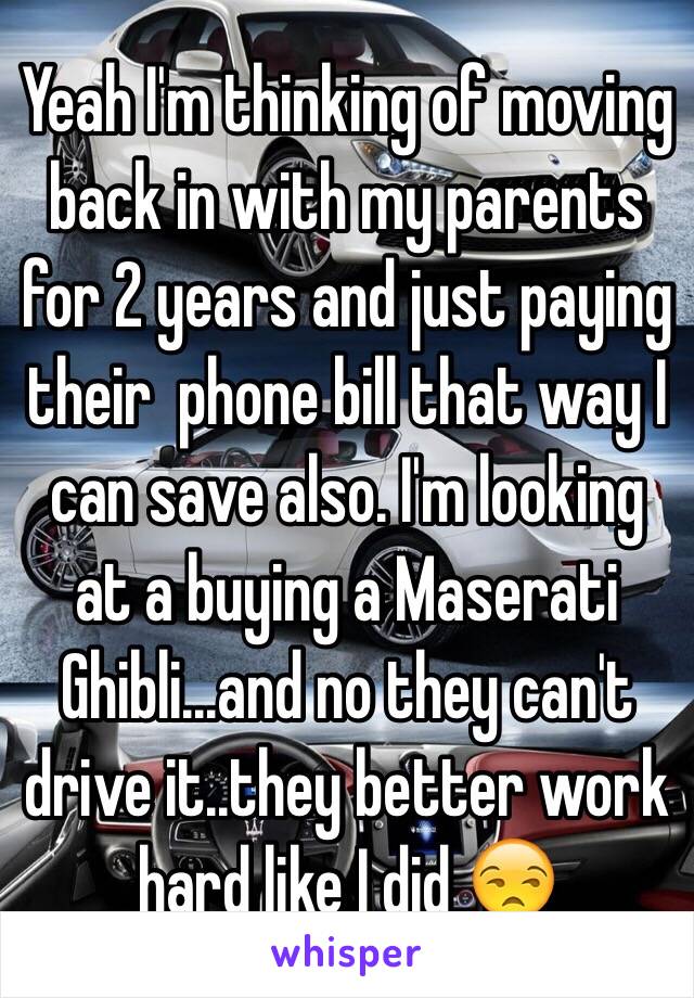 Yeah I'm thinking of moving back in with my parents for 2 years and just paying their  phone bill that way I can save also. I'm looking at a buying a Maserati Ghibli...and no they can't drive it..they better work hard like I did 😒