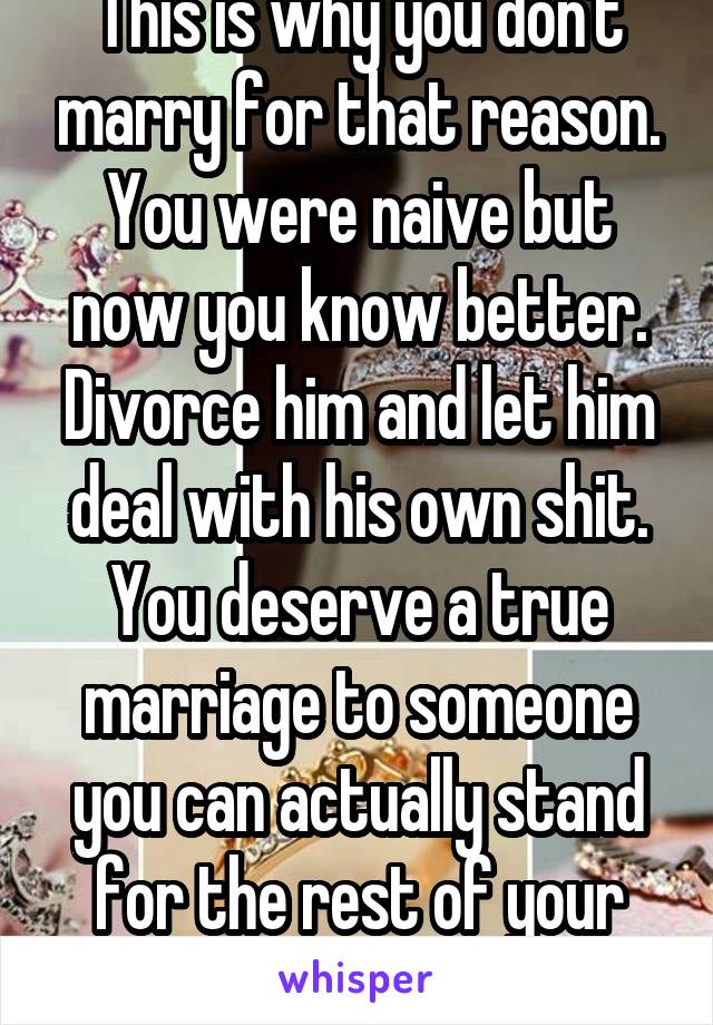 This is why you don't marry for that reason. You were naive but now you know better. Divorce him and let him deal with his own shit. You deserve a true marriage to someone you can actually stand for the rest of your life.
