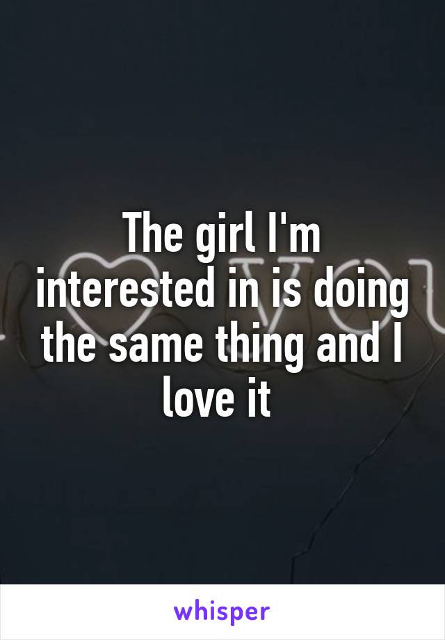 The girl I'm interested in is doing the same thing and I love it 