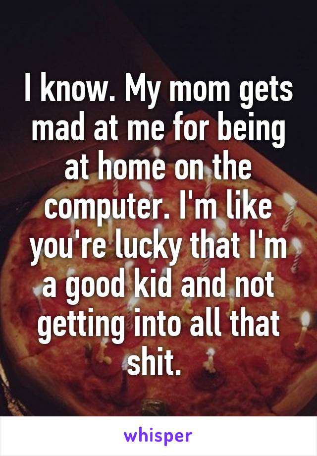 I know. My mom gets mad at me for being at home on the computer. I'm like you're lucky that I'm a good kid and not getting into all that shit. 