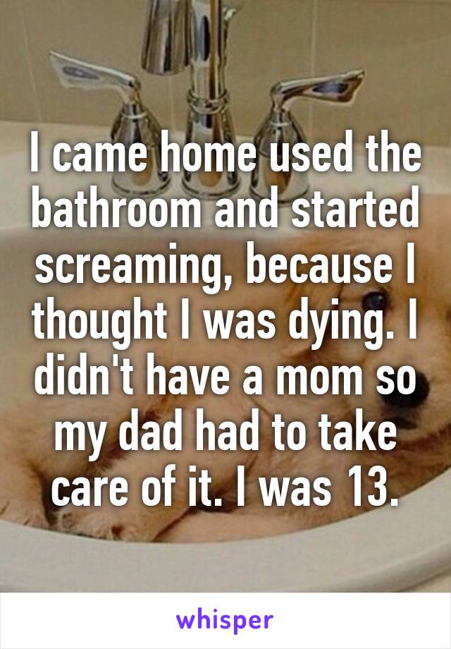 I came home used the bathroom and started screaming, because I thought I was dying. I didn't have a mom so my dad had to take care of it. I was 13.