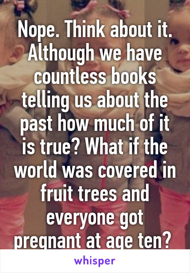 Nope. Think about it. Although we have countless books telling us about the past how much of it is true? What if the world was covered in fruit trees and everyone got pregnant at age ten? 