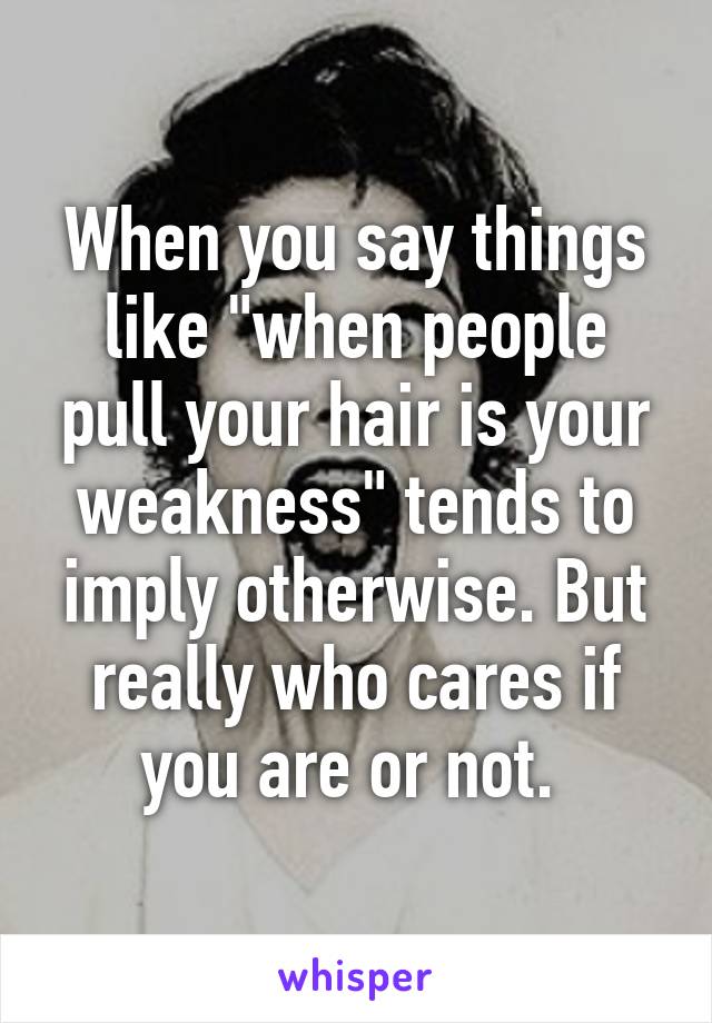 When you say things like "when people pull your hair is your weakness" tends to imply otherwise. But really who cares if you are or not. 