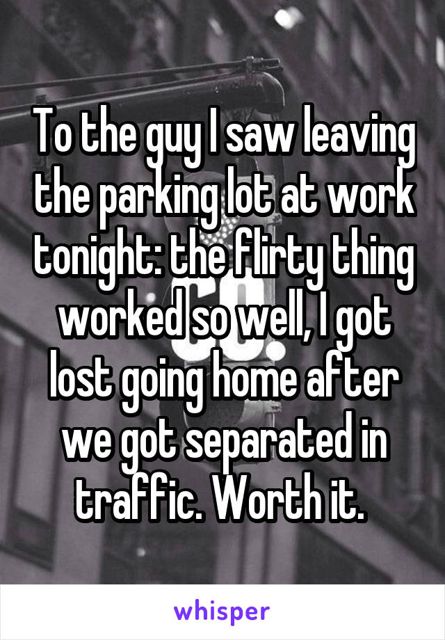 To the guy I saw leaving the parking lot at work tonight: the flirty thing worked so well, I got lost going home after we got separated in traffic. Worth it. 