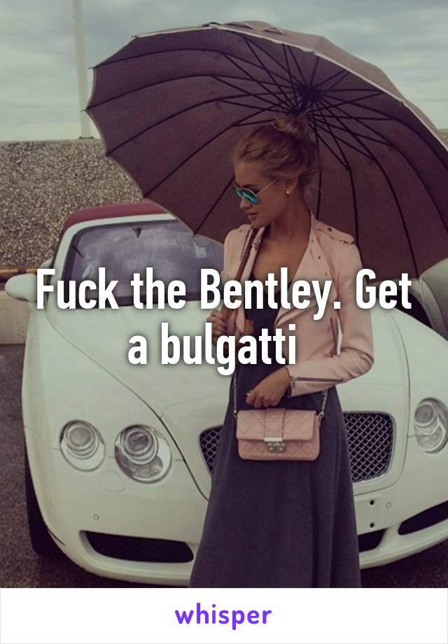 Fuck the Bentley. Get a bulgatti  