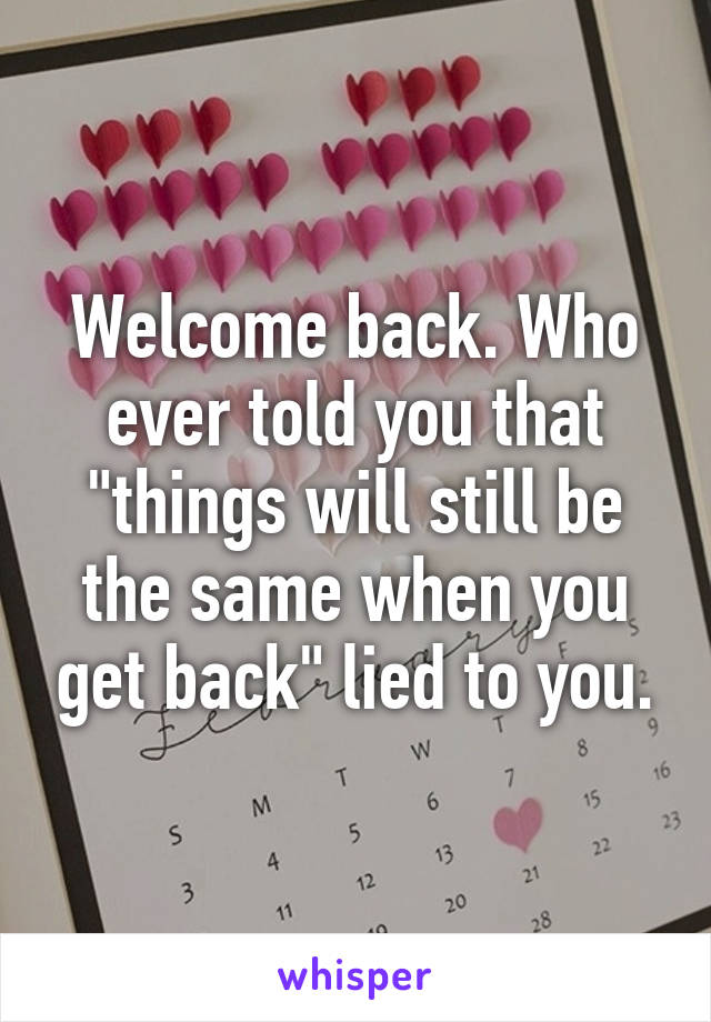 Welcome back. Who ever told you that "things will still be the same when you get back" lied to you.