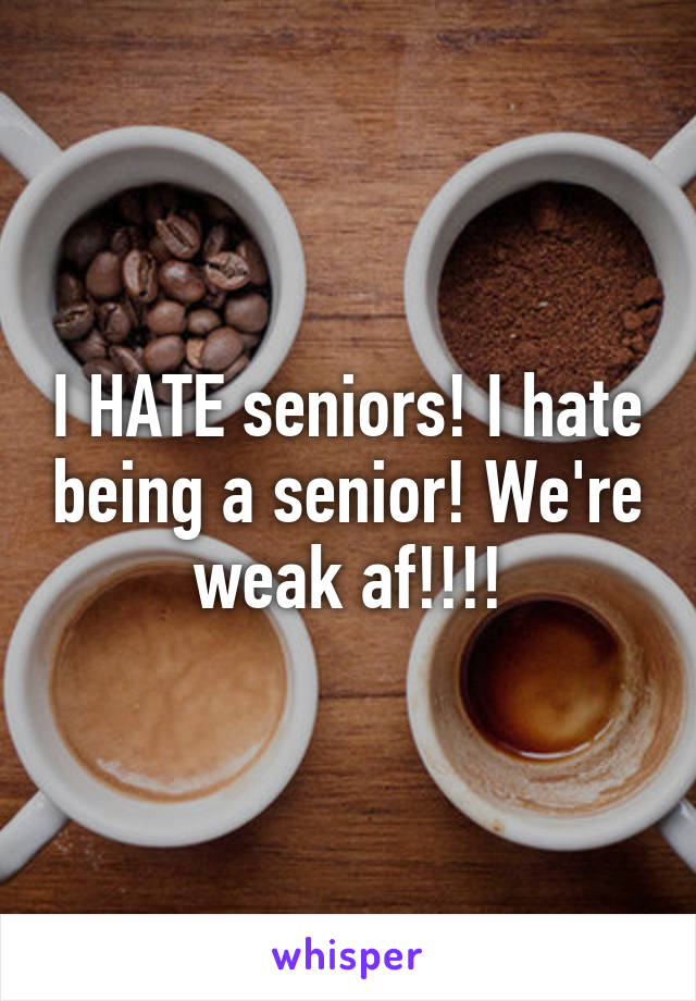 I HATE seniors! I hate being a senior! We're weak af!!!!