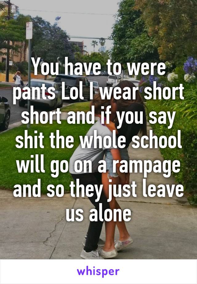 You have to were pants Lol I wear short short and if you say shit the whole school will go on a rampage and so they just leave us alone