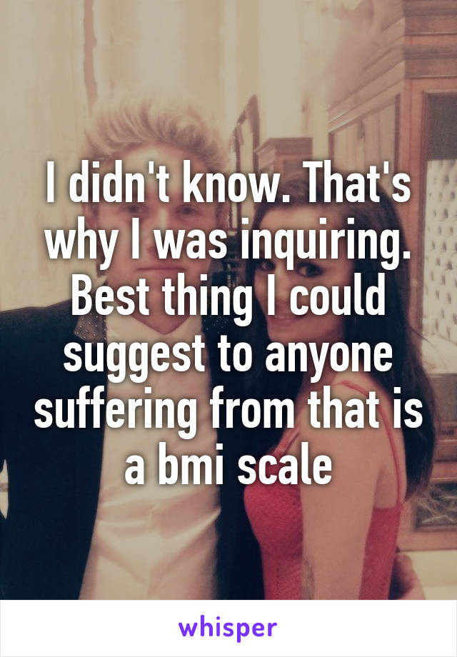 I didn't know. That's why I was inquiring. Best thing I could suggest to anyone suffering from that is a bmi scale