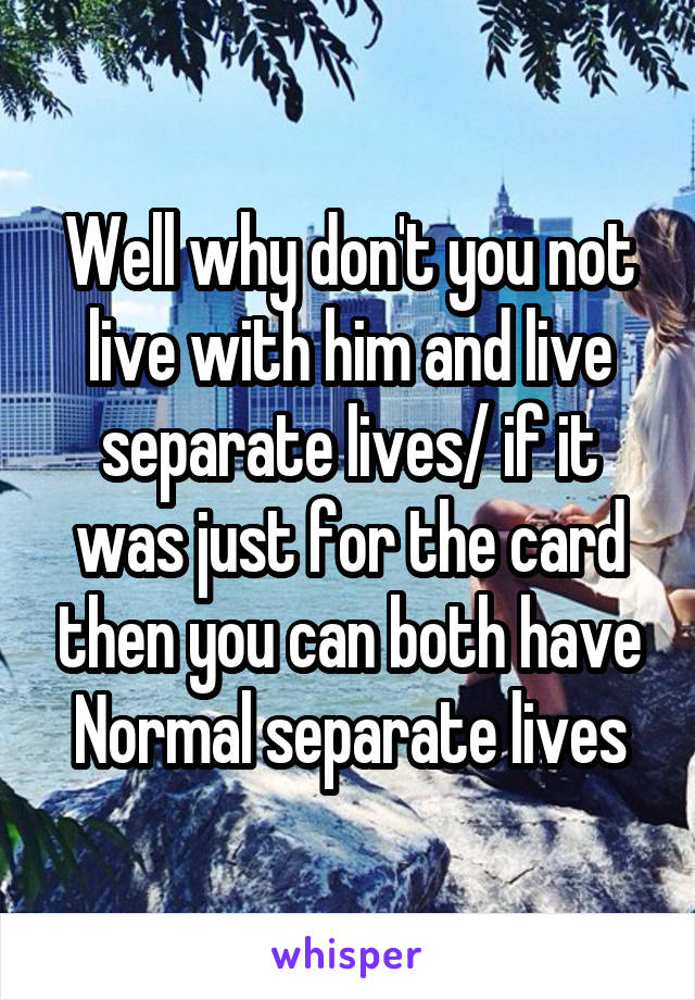 Well why don't you not live with him and live separate lives/ if it was just for the card then you can both have Normal separate lives