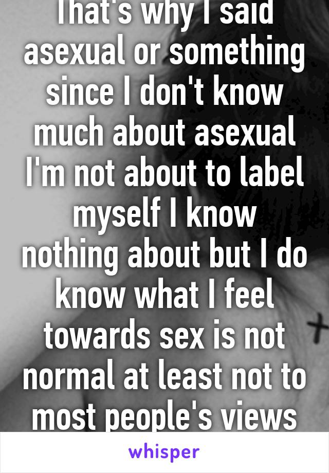 That's why I said asexual or something since I don't know much about asexual I'm not about to label myself I know nothing about but I do know what I feel towards sex is not normal at least not to most people's views on sex 