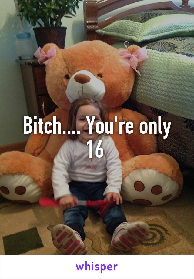 Bitch.... You're only 16 