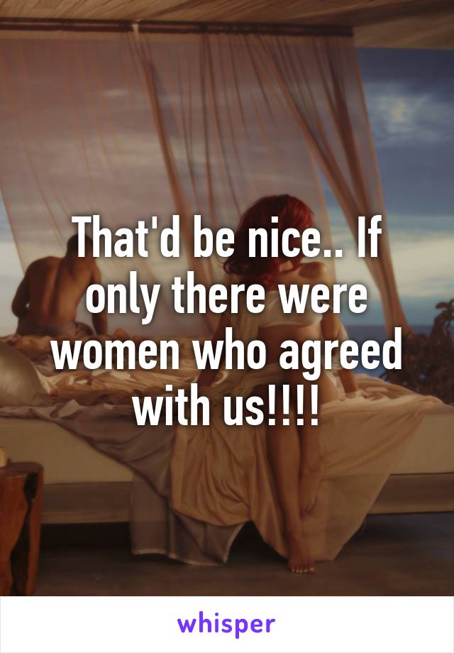 That'd be nice.. If only there were women who agreed with us!!!!