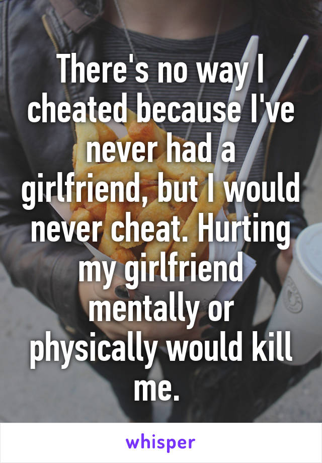 There's no way I cheated because I've never had a girlfriend, but I would never cheat. Hurting my girlfriend mentally or physically would kill me. 