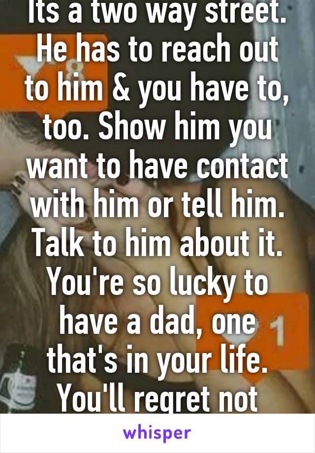 Its a two way street. He has to reach out to him & you have to, too. Show him you want to have contact with him or tell him. Talk to him about it. You're so lucky to have a dad, one that's in your life. You'll regret not talking to him later.