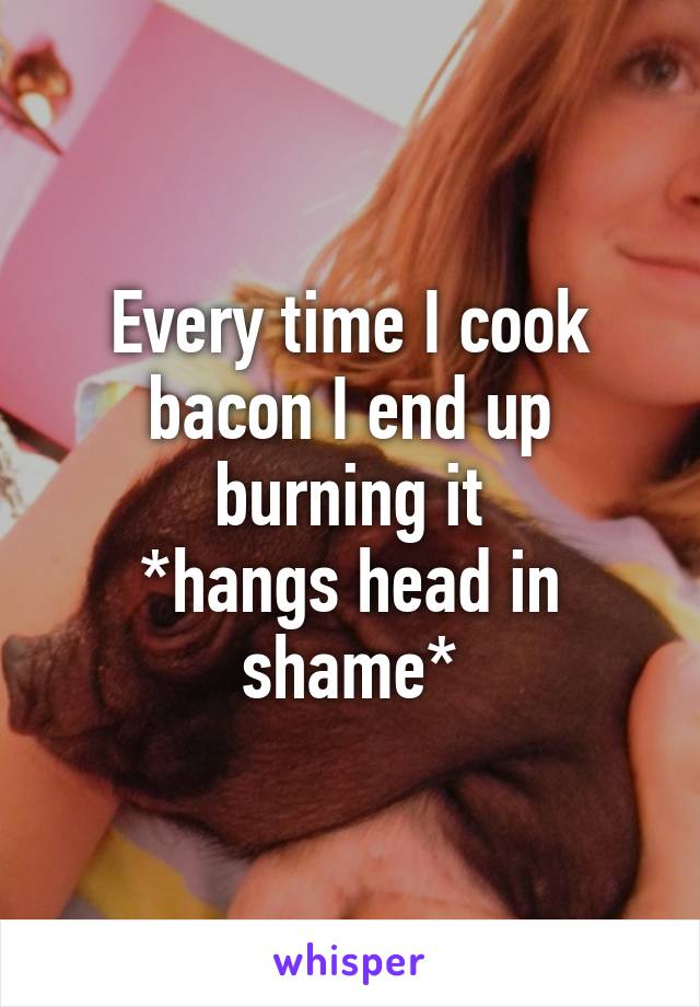 Every time I cook bacon I end up burning it
*hangs head in shame*