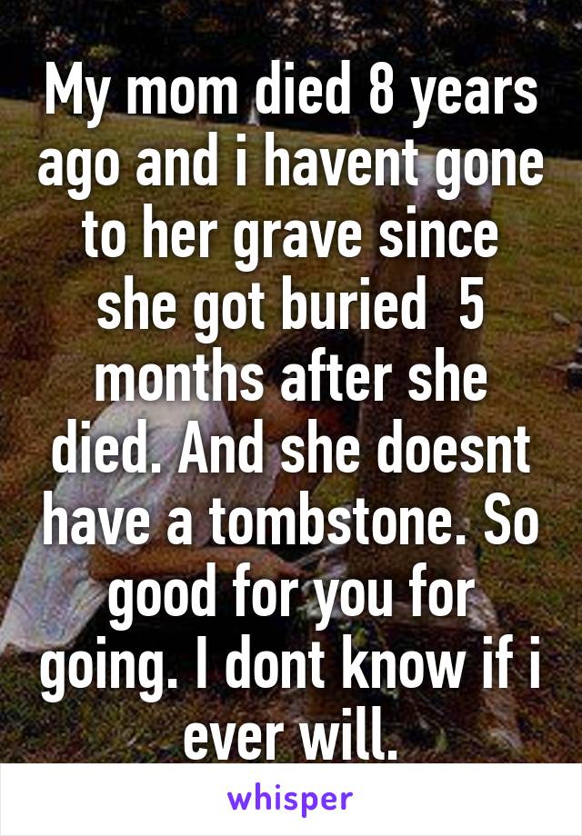 My mom died 8 years ago and i havent gone to her grave since she got buried  5 months after she died. And she doesnt have a tombstone. So good for you for going. I dont know if i ever will.