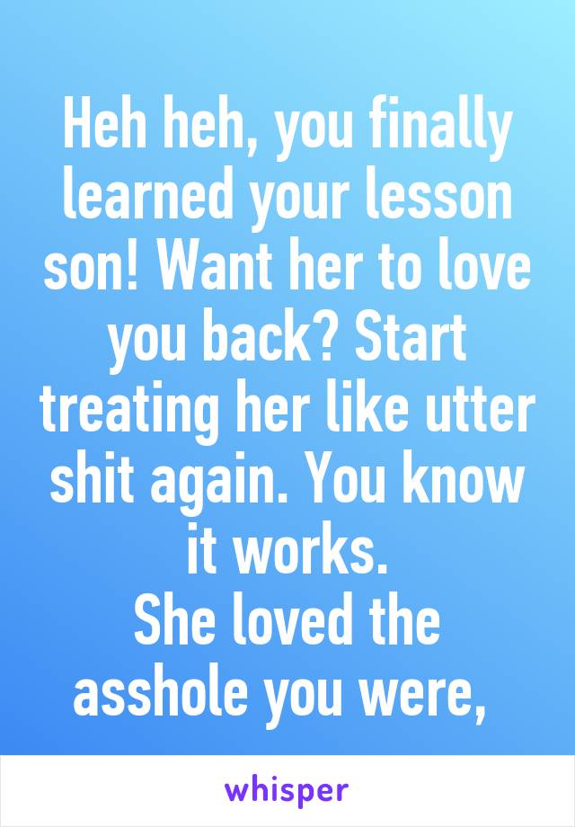 Heh heh, you finally learned your lesson son! Want her to love you back? Start treating her like utter shit again. You know it works.
She loved the asshole you were, 