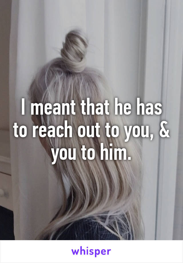 I meant that he has to reach out to you, & you to him.