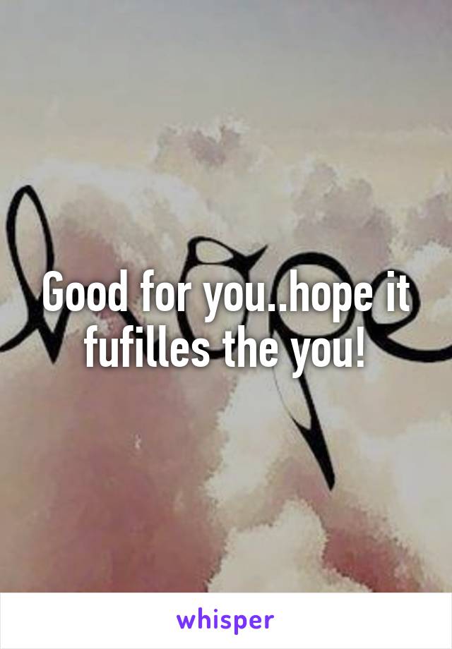 Good for you..hope it fufilles the you!