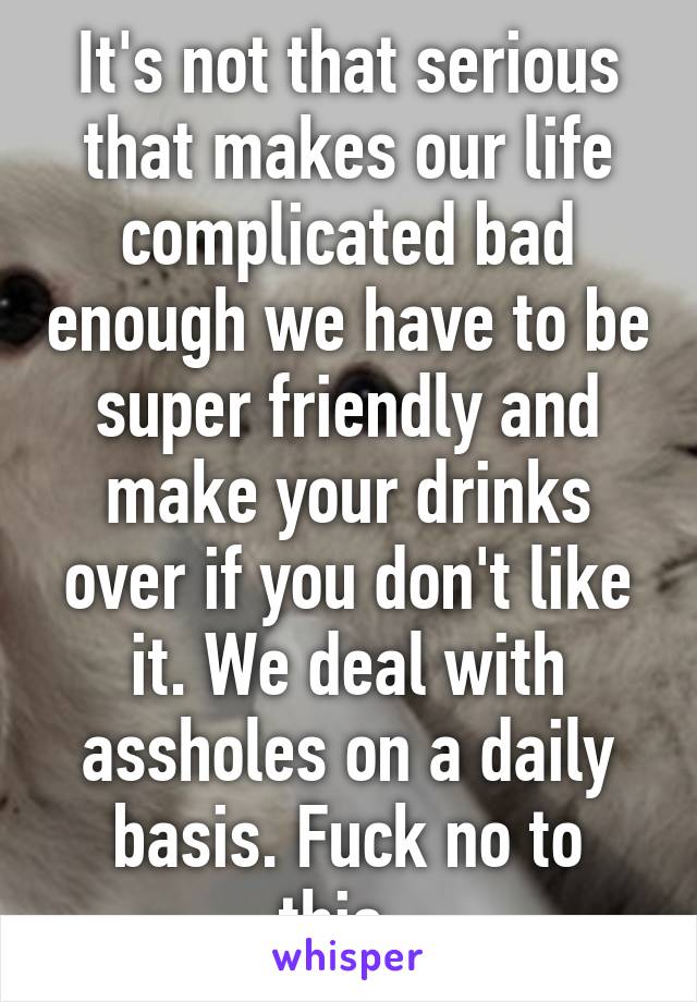 It's not that serious that makes our life complicated bad enough we have to be super friendly and make your drinks over if you don't like it. We deal with assholes on a daily basis. Fuck no to this. 