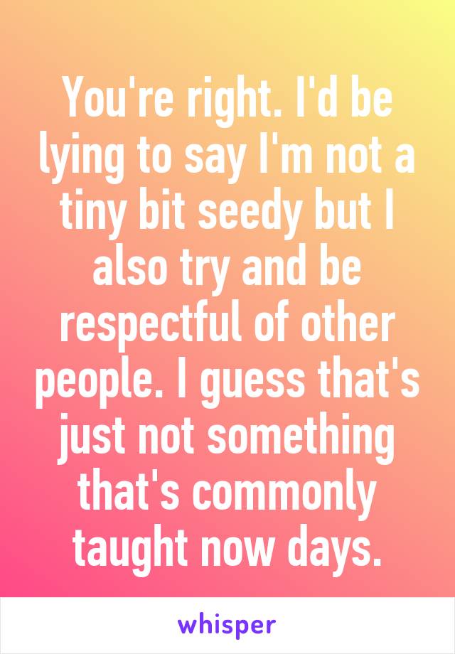You're right. I'd be lying to say I'm not a tiny bit seedy but I also try and be respectful of other people. I guess that's just not something that's commonly taught now days.