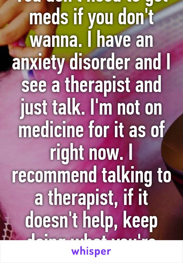 You don't need to get meds if you don't wanna. I have an anxiety disorder and I see a therapist and just talk. I'm not on medicine for it as of right now. I recommend talking to a therapist, if it doesn't help, keep doing what you're doin god bless
