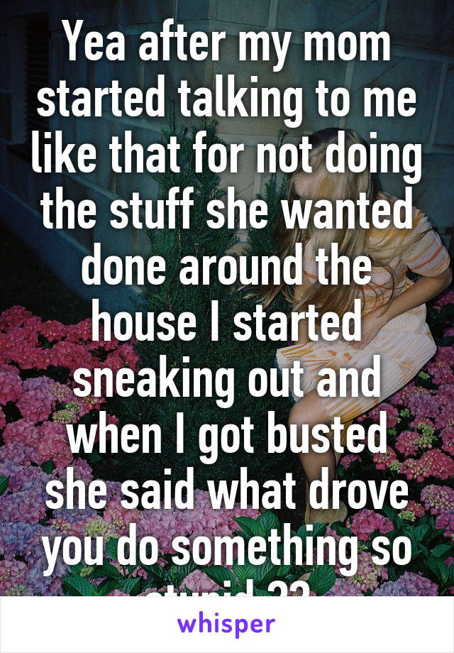 Yea after my mom started talking to me like that for not doing the stuff she wanted done around the house I started sneaking out and when I got busted she said what drove you do something so stupid ??