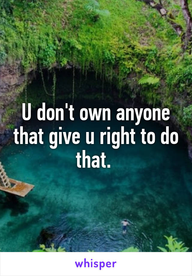 U don't own anyone that give u right to do that. 
