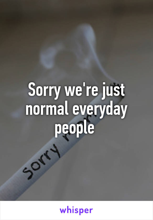 Sorry we're just normal everyday people 