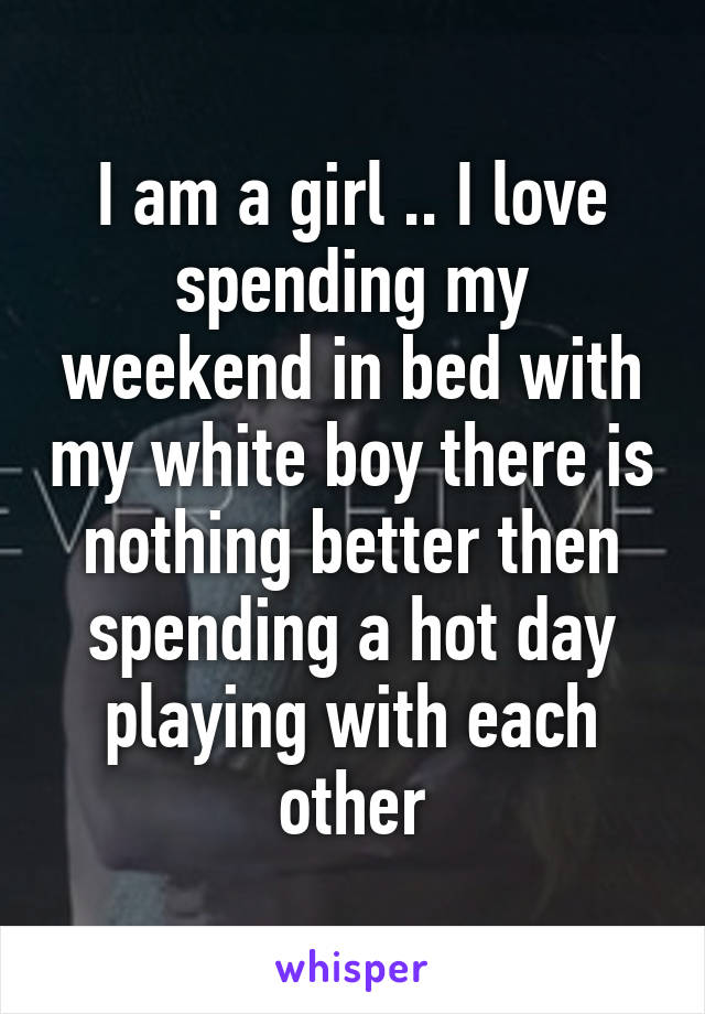 I am a girl .. I love spending my weekend in bed with my white boy there is nothing better then spending a hot day playing with each other