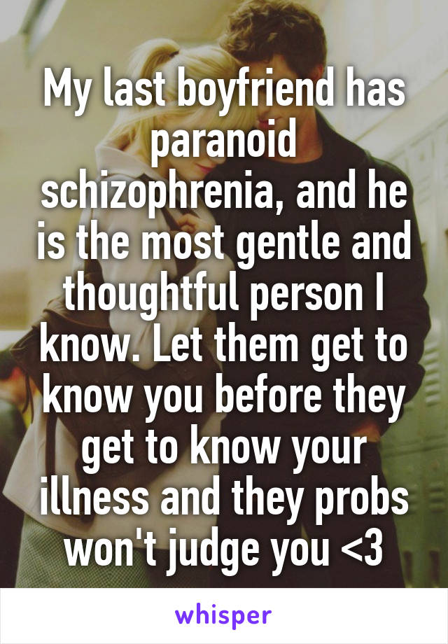 My last boyfriend has paranoid schizophrenia, and he is the most gentle and thoughtful person I know. Let them get to know you before they get to know your illness and they probs won't judge you <3