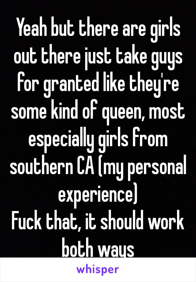 Yeah but there are girls out there just take guys for granted like they're some kind of queen, most especially girls from southern CA (my personal experience)
Fuck that, it should work both ways 