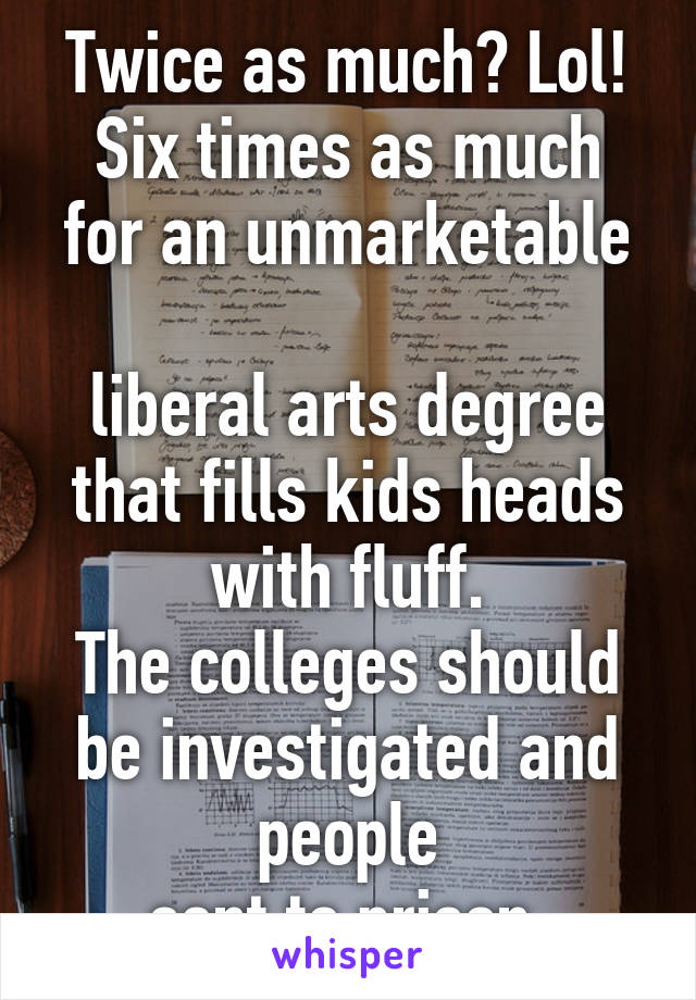 Twice as much? Lol!
Six times as much
for an unmarketable 
liberal arts degree
that fills kids heads with fluff.
The colleges should be investigated and people
sent to prison.