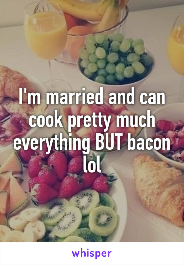 I'm married and can cook pretty much everything BUT bacon lol