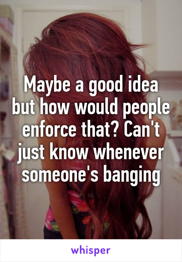 Maybe a good idea but how would people enforce that? Can't just know whenever someone's banging