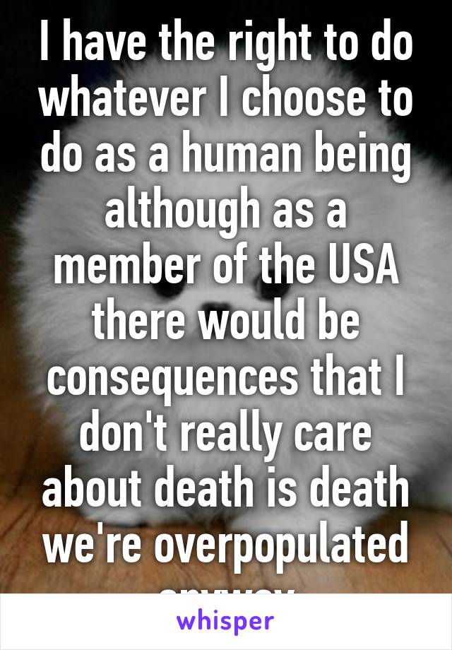 I have the right to do whatever I choose to do as a human being although as a member of the USA there would be consequences that I don't really care about death is death we're overpopulated anyway