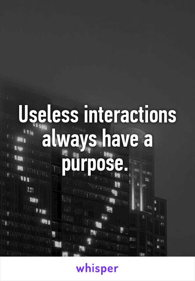 Useless interactions always have a purpose. 
