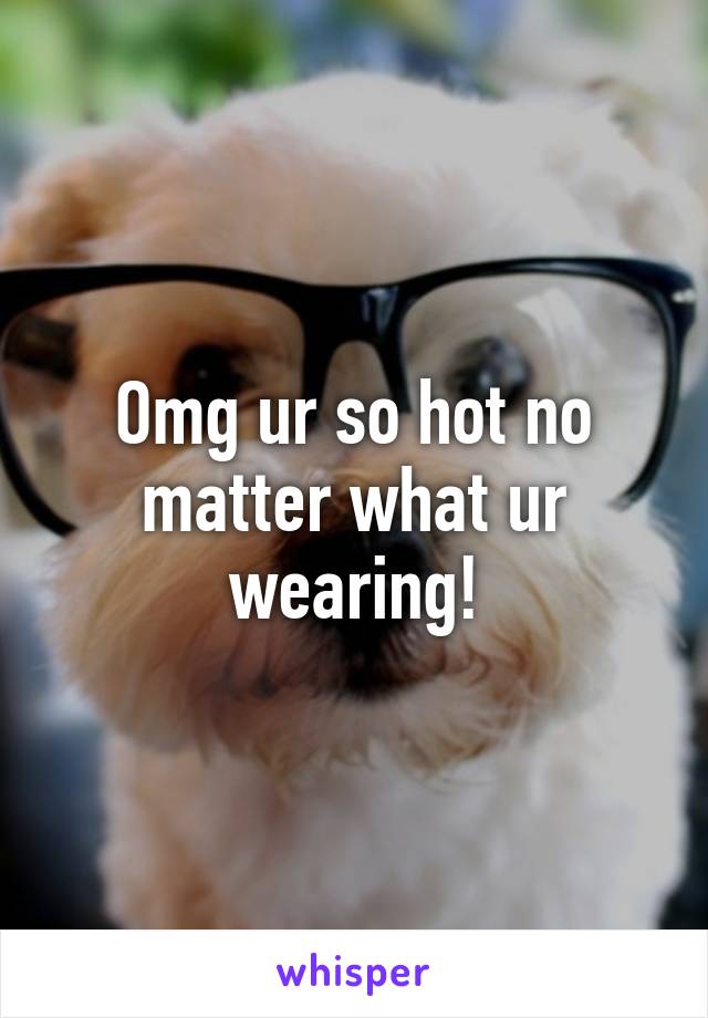 Omg ur so hot no matter what ur wearing!