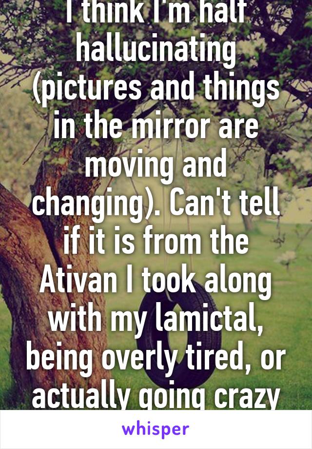 I think I'm half hallucinating (pictures and things in the mirror are moving and changing). Can't tell if it is from the Ativan I took along with my lamictal, being overly tired, or actually going crazy finally. Oh well...