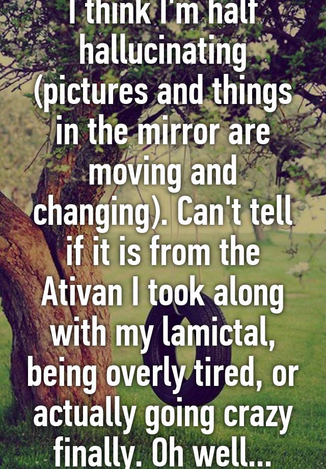 I think I'm half hallucinating (pictures and things in the mirror are moving and changing). Can't tell if it is from the Ativan I took along with my lamictal, being overly tired, or actually going crazy finally. Oh well...