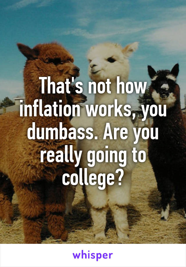 That's not how inflation works, you dumbass. Are you really going to college?