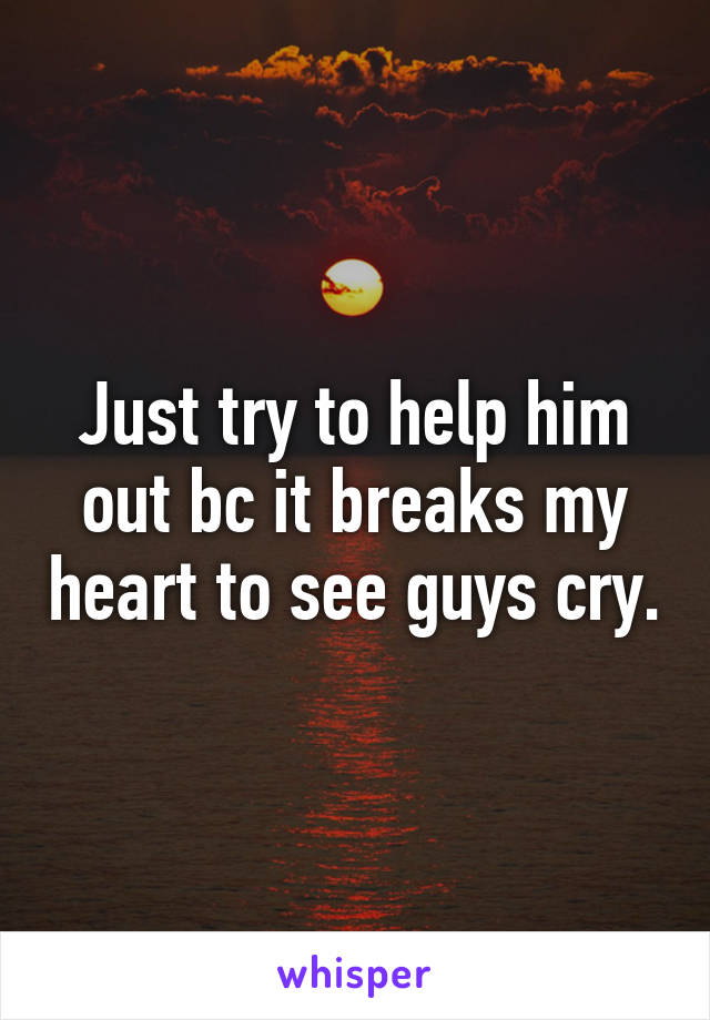Just try to help him out bc it breaks my heart to see guys cry.