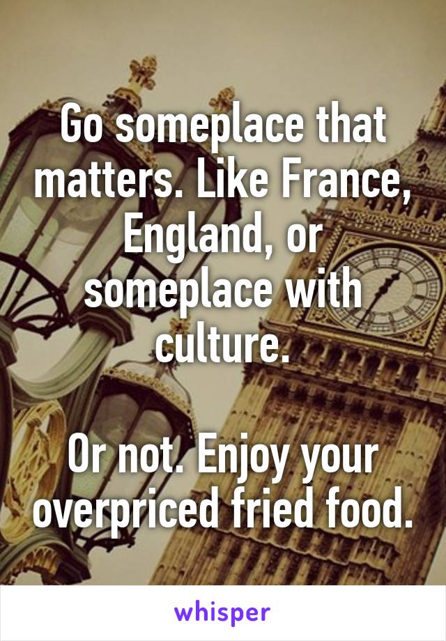 Go someplace that matters. Like France, England, or someplace with culture.

Or not. Enjoy your overpriced fried food.