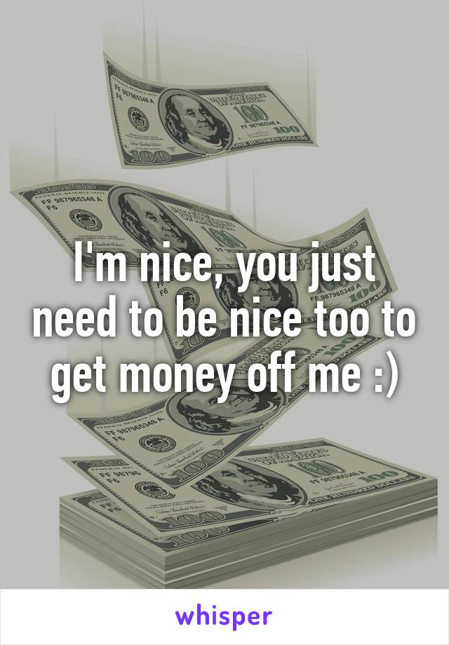 I'm nice, you just need to be nice too to get money off me :)