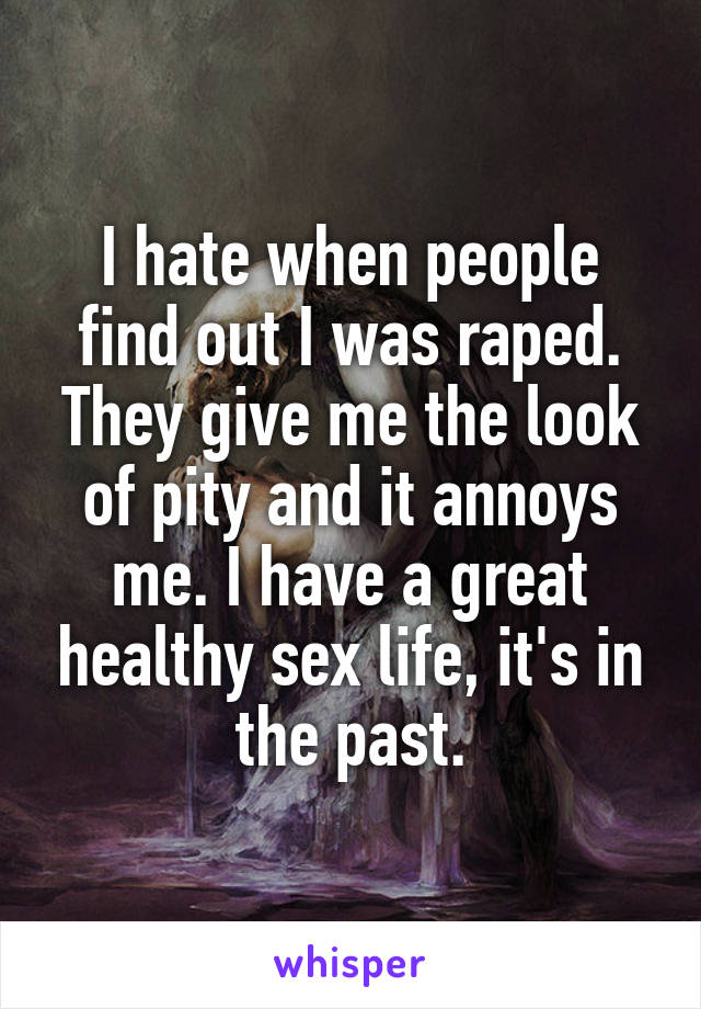 I hate when people find out I was raped. They give me the look of pity and it annoys me. I have a great healthy sex life, it's in the past.