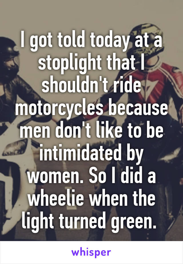 I got told today at a stoplight that I shouldn't ride motorcycles because men don't like to be intimidated by women. So I did a wheelie when the light turned green. 