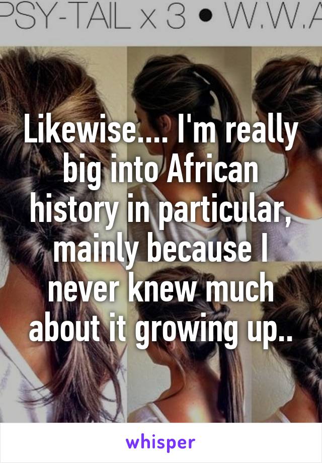 Likewise.... I'm really big into African history in particular, mainly because I never knew much about it growing up..