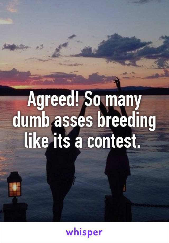 Agreed! So many dumb asses breeding like its a contest. 